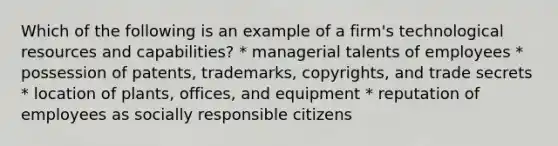 Which of the following is an example of a firm's technological resources and capabilities? * managerial talents of employees * possession of patents, trademarks, copyrights, and trade secrets * location of plants, offices, and equipment * reputation of employees as socially responsible citizens