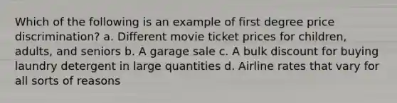 Which of the following is an example of first degree price discrimination? a. Different movie ticket prices for children, adults, and seniors b. A garage sale c. A bulk discount for buying laundry detergent in large quantities d. Airline rates that vary for all sorts of reasons