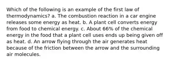 Which of the following is an example of the first law of thermodynamics? a. The combustion reaction in a car engine releases some energy as heat. b. A plant cell converts energy from food to chemical energy. c. About 66% of the chemical energy in the food that a plant cell uses ends up being given off as heat. d. An arrow flying through the air generates heat because of the friction between the arrow and the surrounding air molecules.