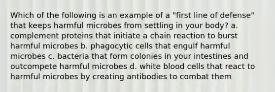 Which of the following is an example of a "first line of defense" that keeps harmful microbes from settling in your body? a. complement proteins that initiate a chain reaction to burst harmful microbes b. phagocytic cells that engulf harmful microbes c. bacteria that form colonies in your intestines and outcompete harmful microbes d. white blood cells that react to harmful microbes by creating antibodies to combat them