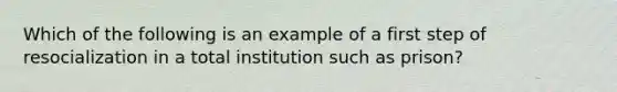 Which of the following is an example of a first step of resocialization in a total institution such as prison?