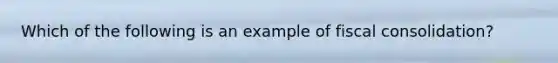 Which of the following is an example of fiscal consolidation?