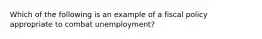 Which of the following is an example of a fiscal policy appropriate to combat unemployment?