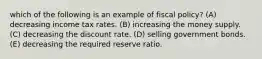 which of the following is an example of fiscal policy? (A) decreasing income tax rates. (B) increasing the money supply. (C) decreasing the discount rate. (D) selling government bonds. (E) decreasing the required reserve ratio.