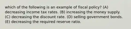 which of the following is an example of <a href='https://www.questionai.com/knowledge/kPTgdbKdvz-fiscal-policy' class='anchor-knowledge'>fiscal policy</a>? (A) decreasing income tax rates. (B) increasing the money supply. (C) decreasing the discount rate. (D) selling government bonds. (E) decreasing the required reserve ratio.