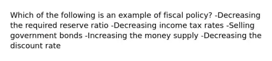 Which of the following is an example of fiscal policy? -Decreasing the required reserve ratio -Decreasing income tax rates -Selling government bonds -Increasing the money supply -Decreasing the discount rate