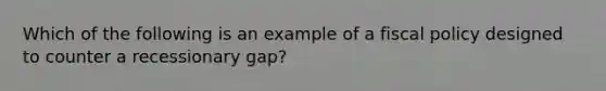 Which of the following is an example of a fiscal policy designed to counter a recessionary gap?