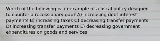 Which of the following is an example of a <a href='https://www.questionai.com/knowledge/kPTgdbKdvz-fiscal-policy' class='anchor-knowledge'>fiscal policy</a> designed to counter a recessionary gap? A) increasing debt interest payments B) increasing taxes C) decreasing transfer payments D) increasing transfer payments E) decreasing government expenditures on goods and services