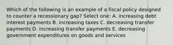 Which of the following is an example of a <a href='https://www.questionai.com/knowledge/kPTgdbKdvz-fiscal-policy' class='anchor-knowledge'>fiscal policy</a> designed to counter a recessionary gap? Select one: A. increasing debt interest payments B. increasing taxes C. decreasing transfer payments D. increasing transfer payments E. decreasing government expenditures on goods and services