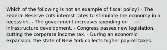 Which of the following is not an example of fiscal policy? - The Federal Reserve cuts interest rates to stimulate the economy in a recession. - The government increases spending on infrastructure development. - Congress passes new legislation, cutting the corporate income tax. - During an economic expansion, the state of New York collects higher payroll taxes.