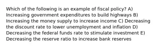 Which of the following is an example of fiscal policy? A) Increasing government expenditures to build highways B) Increasing the money supply to increase income C) Decreasing the discount rate to lower unemployment and inflation D) Decreasing the federal funds rate to stimulate investment E) Decreasing the reserve ratio to increase bank reserves