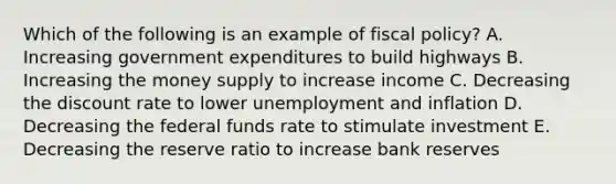 Which of the following is an example of fiscal policy? A. Increasing government expenditures to build highways B. Increasing the money supply to increase income C. Decreasing the discount rate to lower unemployment and inflation D. Decreasing the federal funds rate to stimulate investment E. Decreasing the reserve ratio to increase bank reserves