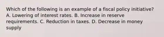 Which of the following is an example of a fiscal policy initiative? A. Lowering of interest rates. B. Increase in reserve requirements. C. Reduction in taxes. D. Decrease in money supply