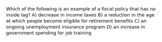 Which of the following is an example of a fiscal policy that has no inside lag? A) decrease in income taxes B) a reduction in the age at which people become eligible for retirement benefits C) an ongoing unemployment insurance program D) an increase in government spending for job training