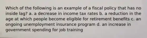 Which of the following is an example of a fiscal policy that has no inside lag? a. a decrease in income tax rates b. a reduction in the age at which people become eligible for retirement benefits c. an ongoing unemployment insurance program d. an increase in government spending for job training