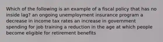 Which of the following is an example of a fiscal policy that has no inside lag? an ongoing unemployment insurance program a decrease in income tax rates an increase in government spending for job training a reduction in the age at which people become eligible for retirement benefits