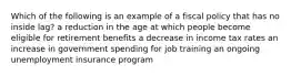 Which of the following is an example of a fiscal policy that has no inside lag? a reduction in the age at which people become eligible for retirement benefits a decrease in income tax rates an increase in government spending for job training an ongoing unemployment insurance program