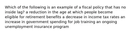 Which of the following is an example of a fiscal policy that has no inside lag? a reduction in the age at which people become eligible for retirement benefits a decrease in income tax rates an increase in government spending for job training an ongoing unemployment insurance program