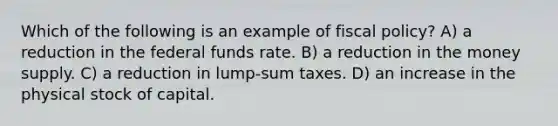 Which of the following is an example of fiscal policy? A) a reduction in the federal funds rate. B) a reduction in the money supply. C) a reduction in lump-sum taxes. D) an increase in the physical stock of capital.