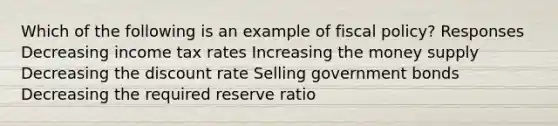 Which of the following is an example of fiscal policy? Responses Decreasing income tax rates Increasing the money supply Decreasing the discount rate Selling government bonds Decreasing the required reserve ratio