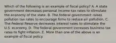 Which of the following is an example of fiscal policy? A. A state government decreases personal income tax rates to stimulate the economy of the state. B. The federal government raises pollution tax rates to encourage firms to reduce air pollution. C. The Federal Reserve decreases interest rates to stimulate the U.S. economy. D. The federal government increases business tax rates to fight inflation. E. More than one of the above is an example of fiscal policy.