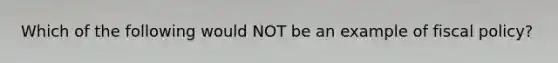 Which of the following would NOT be an example of fiscal policy?