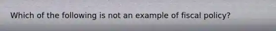 Which of the following is not an example of fiscal policy?