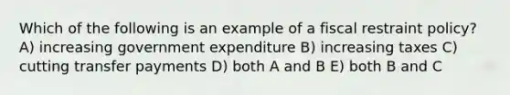 Which of the following is an example of a fiscal restraint policy? A) increasing government expenditure B) increasing taxes C) cutting transfer payments D) both A and B E) both B and C