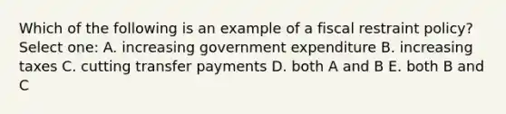 Which of the following is an example of a fiscal restraint policy? Select one: A. increasing government expenditure B. increasing taxes C. cutting transfer payments D. both A and B E. both B and C