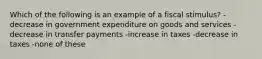 Which of the following is an example of a fiscal stimulus? - decrease in government expenditure on goods and services - decrease in transfer payments -increase in taxes -decrease in taxes -none of these