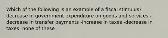 Which of the following is an example of a fiscal stimulus? - decrease in government expenditure on goods and services - decrease in transfer payments -increase in taxes -decrease in taxes -none of these