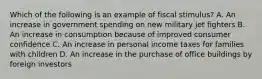 Which of the following is an example of fiscal stimulus? A. An increase in government spending on new military jet fighters B. An increase in consumption because of improved consumer confidence C. An increase in personal income taxes for families with children D. An increase in the purchase of office buildings by foreign investors