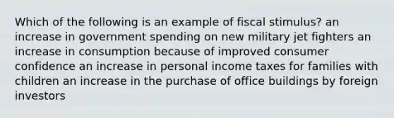 Which of the following is an example of fiscal stimulus? an increase in government spending on new military jet fighters an increase in consumption because of improved consumer confidence an increase in personal income taxes for families with children an increase in the purchase of office buildings by foreign investors