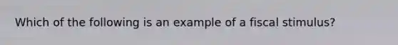 Which of the following is an example of a fiscal stimulus?