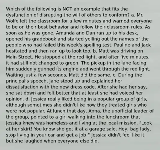 Which of the following is NOT an example that fits the dysfunction of disrupting the will of others to conform? a. Mr. Wolfe left the classroom for a few minutes and warned everyone to be on their best behavior and follow their classroom rules. As soon as he was gone, Amanda and Dan ran up to his desk, opened his gradebook and started yelling out the names of the people who had failed this week's spelling test. Pauline and Jack hesitated and then ran up to look too. b. Matt was driving on Main Street. He stopped at the red light, and after five minutes, it had still not changed to green. The pickup in the lane facing him suddenly gunned its engine and went through the red light. Waiting just a few seconds, Matt did the same. c. During the principal's speech, Jane stood up and explained her dissatisfaction with the new dress code. After she had her say, she sat down and felt better that at least she had voiced her opinion. d. Jessica really liked being in a popular group of girls, although sometimes she didn't like how they treated girls who were not popular. At lunch that day, Anna, the unofficial leader of the group, pointed to a girl walking into the lunchroom that Jessica knew was homeless and living at the local mission. "Look at her skirt! You know she got it at a garage sale. Hey, bag lady, stop living in your car and get a job!" Jessica didn't feel like it, but she laughed when everyone else did.