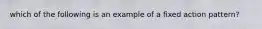 which of the following is an example of a fixed action pattern?