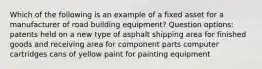 Which of the following is an example of a fixed asset for a manufacturer of road building equipment? Question options: patents held on a new type of asphalt shipping area for finished goods and receiving area for component parts computer cartridges cans of yellow paint for painting equipment