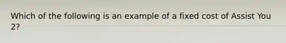 Which of the following is an example of a fixed cost of Assist You 2?