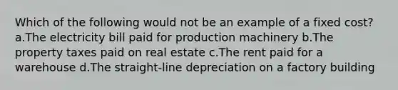 Which of the following would not be an example of a fixed cost? a.The electricity bill paid for production machinery b.The property taxes paid on real estate c.The rent paid for a warehouse d.The straight-line depreciation on a factory building