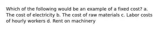 Which of the following would be an example of a fixed cost? a. The cost of electricity b. The cost of raw materials c. Labor costs of hourly workers d. Rent on machinery