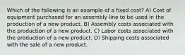 Which of the following is an example of a fixed cost? A) Cost of equipment purchased for an assembly line to be used in the production of a new product. B) Assembly costs associated with the production of a new product. C) Labor costs associated with the production of a new product. D) Shipping costs associated with the sale of a new product.