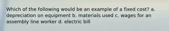 Which of the following would be an example of a fixed cost? a. depreciation on equipment b. materials used c. wages for an assembly line worker d. electric bill