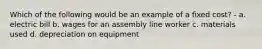 Which of the following would be an example of a fixed cost? - a. electric bill b. wages for an assembly line worker c. materials used d. depreciation on equipment