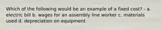 Which of the following would be an example of a fixed cost? - a. electric bill b. wages for an assembly line worker c. materials used d. depreciation on equipment