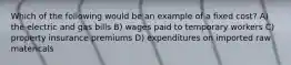 Which of the following would be an example of a fixed cost? A) the electric and gas bills B) wages paid to temporary workers C) property insurance premiums D) expenditures on imported raw matericals