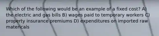 Which of the following would be an example of a fixed cost? A) the electric and gas bills B) wages paid to temporary workers C) property insurance premiums D) expenditures on imported raw matericals