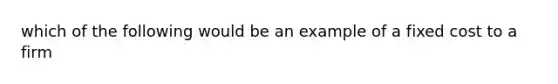 which of the following would be an example of a fixed cost to a firm