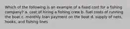 Which of the following is an example of a fixed cost for a fishing company? a. cost of hiring a fishing crew b. fuel costs of running the boat c. monthly loan payment on the boat d. supply of nets, hooks, and fishing lines