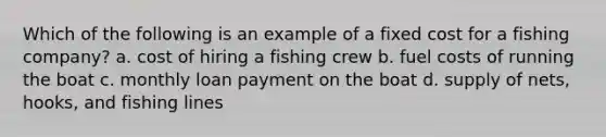 Which of the following is an example of a fixed cost for a fishing company? a. cost of hiring a fishing crew b. fuel costs of running the boat c. monthly loan payment on the boat d. supply of nets, hooks, and fishing lines