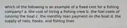 which of the following is an example of a fixed cost for a fishing company? a. the cost of hiring a fishing crew b. the fuel costs of running the boat c. the monthly loan payment on the boat d. the supply of nets, hooks, and fishing lines